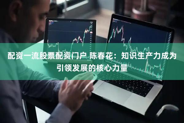 配资一流股票配资门户 陈春花：知识生产力成为引领发展的核心力量