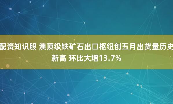 配资知识股 澳顶级铁矿石出口枢纽创五月出货量历史新高 环比大增13.7%