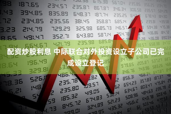 配资炒股利息 中际联合对外投资设立子公司已完成设立登记