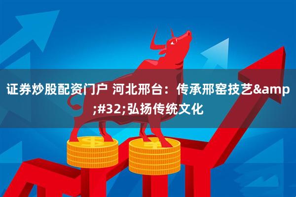证券炒股配资门户 河北邢台：传承邢窑技艺 弘扬传统文化