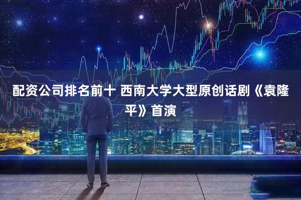 配资公司排名前十 西南大学大型原创话剧《袁隆平》首演