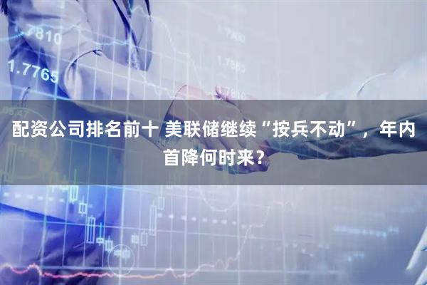 配资公司排名前十 美联储继续“按兵不动”，年内首降何时来？