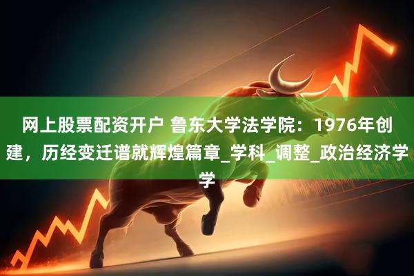 网上股票配资开户 鲁东大学法学院：1976年创建，历经变迁谱就辉煌篇章_学科_调整_政治经济学