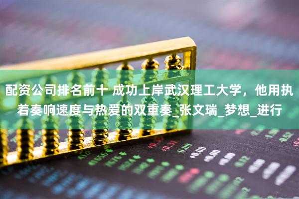 配资公司排名前十 成功上岸武汉理工大学，他用执着奏响速度与热爱的双重奏_张文瑞_梦想_进行