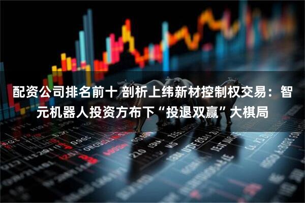 配资公司排名前十 剖析上纬新材控制权交易：智元机器人投资方布下“投退双赢”大棋局