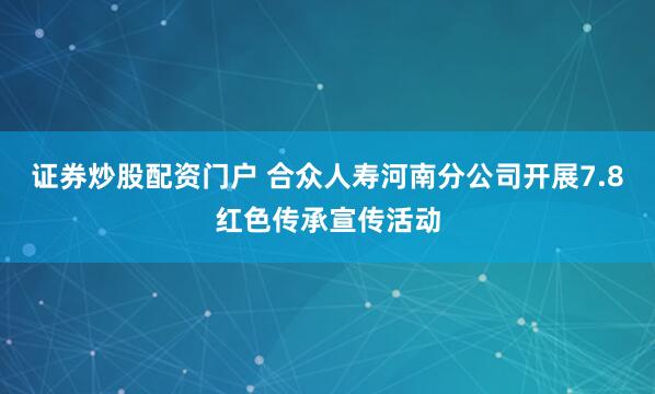 证券炒股配资门户 合众人寿河南分公司开展7.8红色传承宣传活动