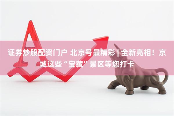 证券炒股配资门户 北京号最精彩 | 全新亮相！京城这些“宝藏”景区等您打卡