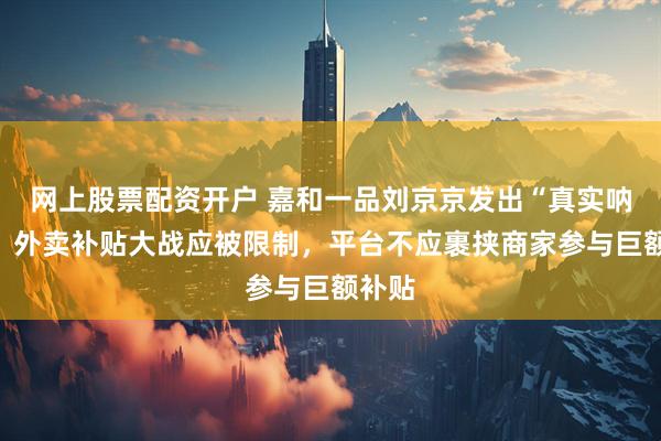 网上股票配资开户 嘉和一品刘京京发出“真实呐喊”：外卖补贴大战应被限制，平台不应裹挟商家参与巨额补贴