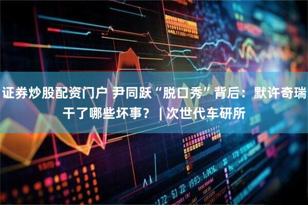 证券炒股配资门户 尹同跃“脱口秀”背后：默许奇瑞干了哪些坏事？ | 次世代车研所