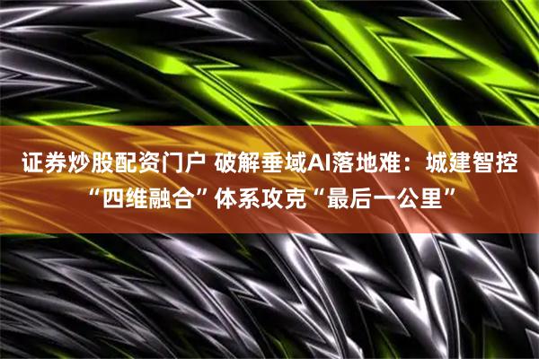 证券炒股配资门户 破解垂域AI落地难：城建智控“四维融合”体系攻克“最后一公里”
