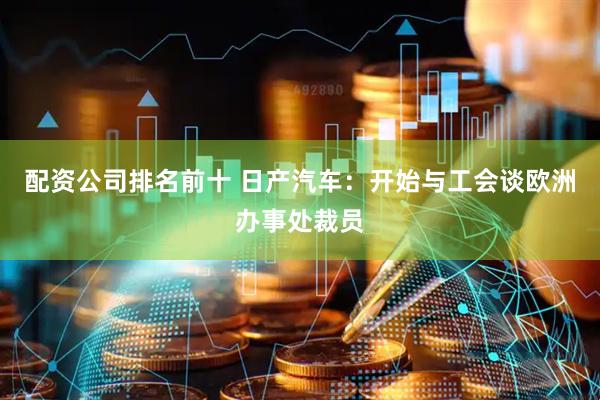 配资公司排名前十 日产汽车：开始与工会谈欧洲办事处裁员