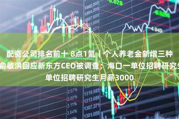 配资公司排名前十 8点1氪｜个人养老金新增三种领取情形；俞敏洪回应新东方CEO被调查；海口一单位招聘研究生月薪3000