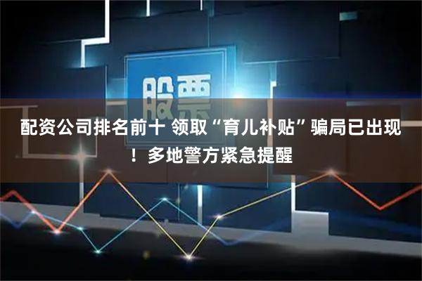 配资公司排名前十 领取“育儿补贴”骗局已出现！多地警方紧急提醒