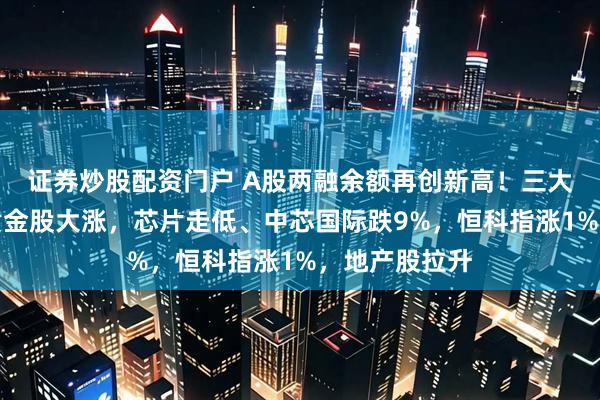 证券炒股配资门户 A股两融余额再创新高！三大股指齐跌，黄金股大涨，芯片走低、中芯国际跌9%，恒科指涨1%，地产股拉升