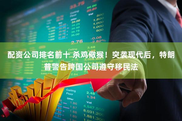 配资公司排名前十 杀鸡儆猴！突袭现代后，特朗普警告跨国公司遵守移民法