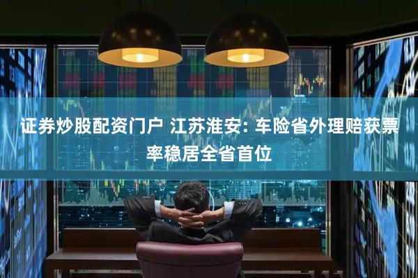 证券炒股配资门户 江苏淮安: 车险省外理赔获票率稳居全省首位
