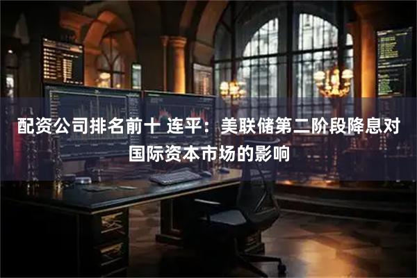 配资公司排名前十 连平：美联储第二阶段降息对国际资本市场的影响