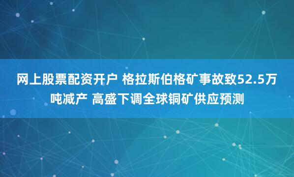 网上股票配资开户 格拉斯伯格矿事故致52.5万吨减产 高盛下调全球铜矿供应预测
