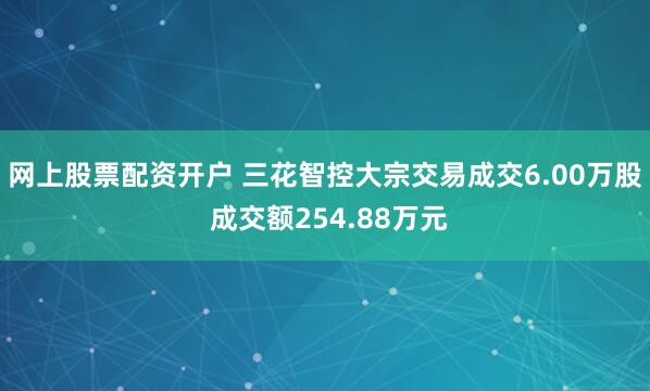 网上股票配资开户 三花智控大宗交易成交6.00万股 成交额254.88万元