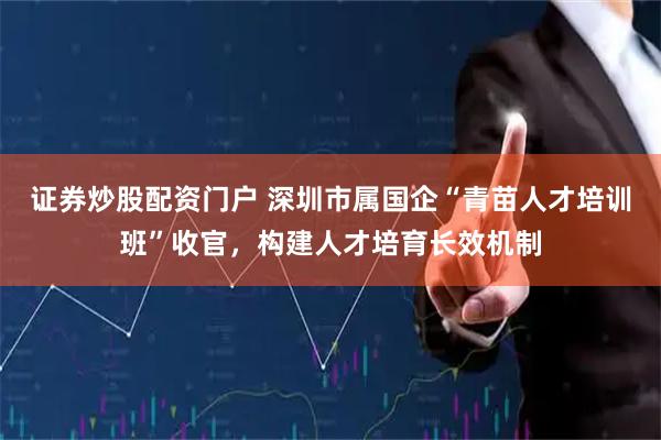 证券炒股配资门户 深圳市属国企“青苗人才培训班”收官，构建人才培育长效机制