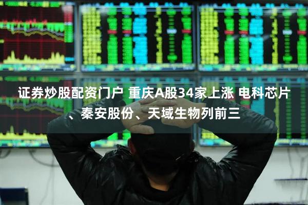 证券炒股配资门户 重庆A股34家上涨 电科芯片、秦安股份、天域生物列前三