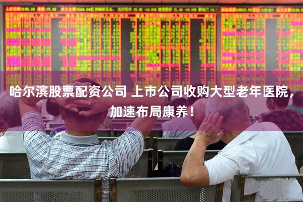 哈尔滨股票配资公司 上市公司收购大型老年医院，加速布局康养！