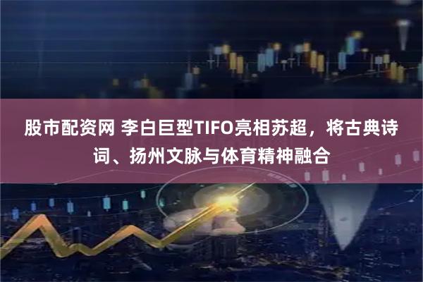股市配资网 李白巨型TIFO亮相苏超，将古典诗词、扬州文脉与体育精神融合