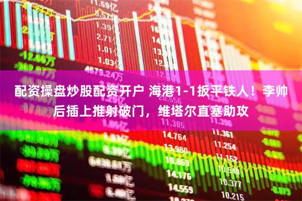 配资操盘炒股配资开户 海港1-1扳平铁人！李帅后插上推射破门，维塔尔直塞助攻