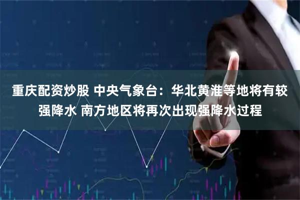 重庆配资炒股 中央气象台：华北黄淮等地将有较强降水 南方地区将再次出现强降水过程